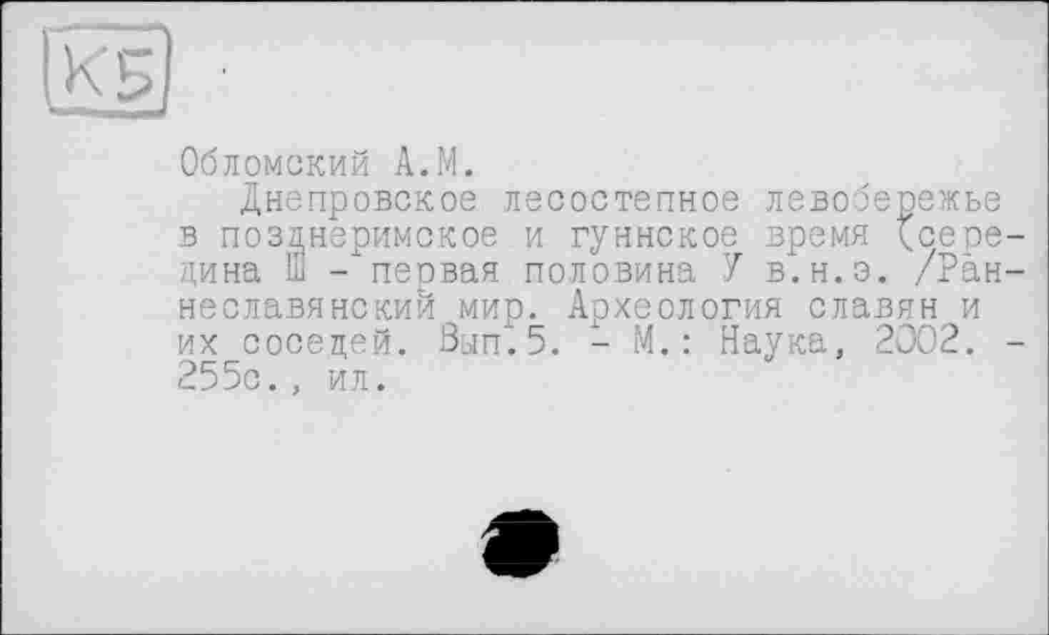 ﻿|К'5
Обломский А.М.
Днепровское лесостепное левобережье в позднеримское и гуннское время {^середина Ш - первая половина У в.н.э. /Ран-неславянский мир. Археология славян и их соседей. Зып.5. - М. : Наука, 2002. -255с. , ил.